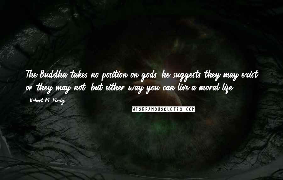 Robert M. Pirsig Quotes: The Buddha takes no position on gods, he suggests they may exist or they may not, but either way you can live a moral life.