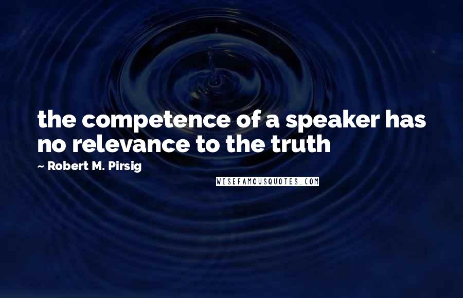 Robert M. Pirsig Quotes: the competence of a speaker has no relevance to the truth