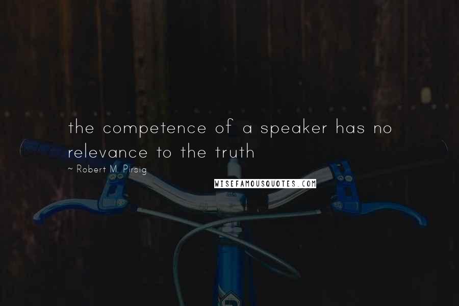 Robert M. Pirsig Quotes: the competence of a speaker has no relevance to the truth