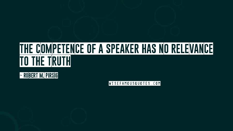 Robert M. Pirsig Quotes: the competence of a speaker has no relevance to the truth