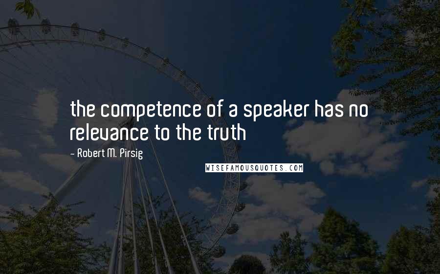 Robert M. Pirsig Quotes: the competence of a speaker has no relevance to the truth