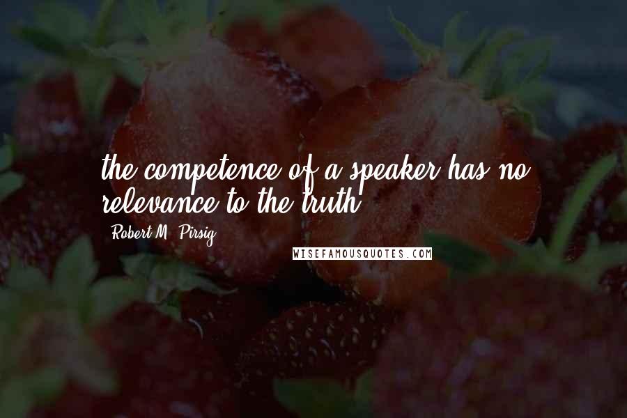 Robert M. Pirsig Quotes: the competence of a speaker has no relevance to the truth