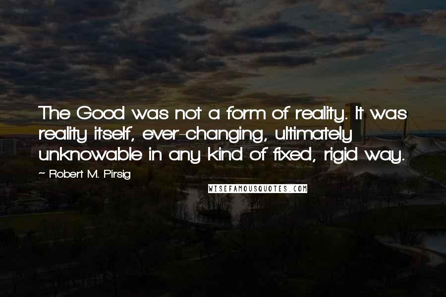 Robert M. Pirsig Quotes: The Good was not a form of reality. It was reality itself, ever-changing, ultimately unknowable in any kind of fixed, rigid way.