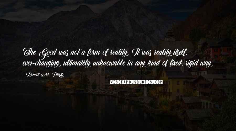 Robert M. Pirsig Quotes: The Good was not a form of reality. It was reality itself, ever-changing, ultimately unknowable in any kind of fixed, rigid way.