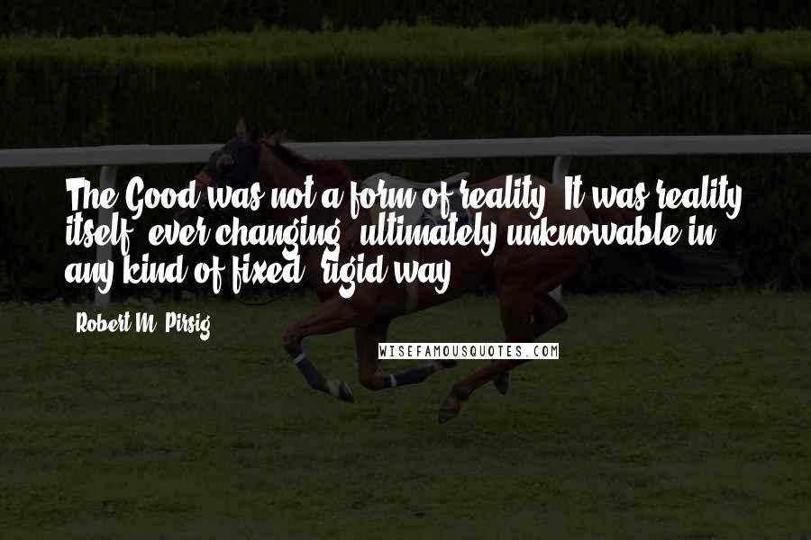 Robert M. Pirsig Quotes: The Good was not a form of reality. It was reality itself, ever-changing, ultimately unknowable in any kind of fixed, rigid way.