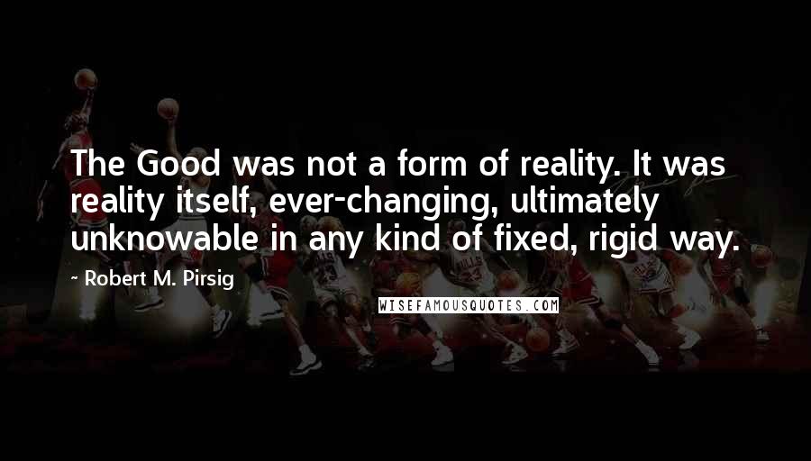 Robert M. Pirsig Quotes: The Good was not a form of reality. It was reality itself, ever-changing, ultimately unknowable in any kind of fixed, rigid way.