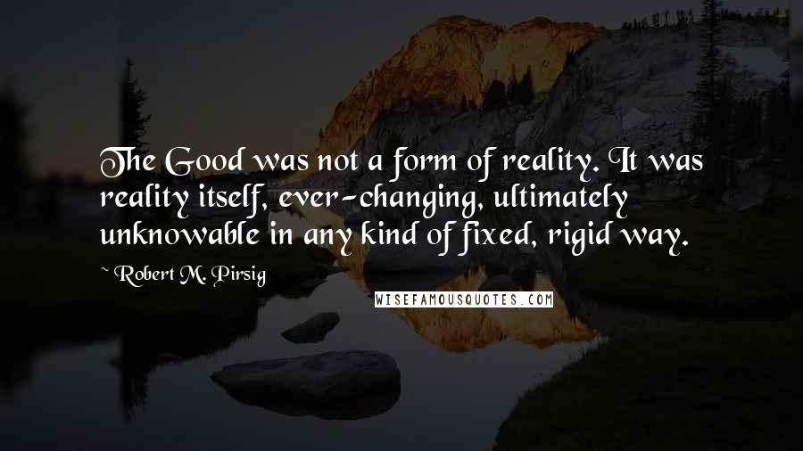 Robert M. Pirsig Quotes: The Good was not a form of reality. It was reality itself, ever-changing, ultimately unknowable in any kind of fixed, rigid way.