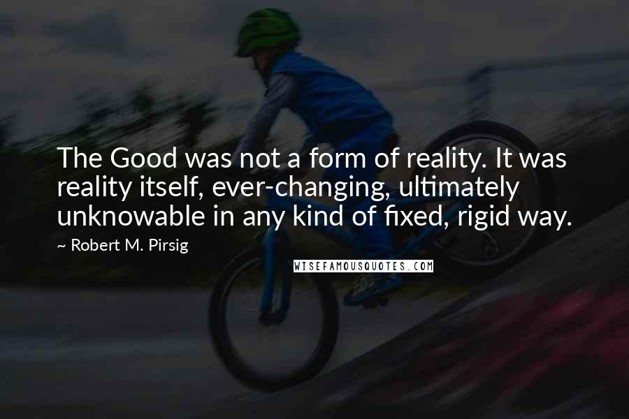 Robert M. Pirsig Quotes: The Good was not a form of reality. It was reality itself, ever-changing, ultimately unknowable in any kind of fixed, rigid way.