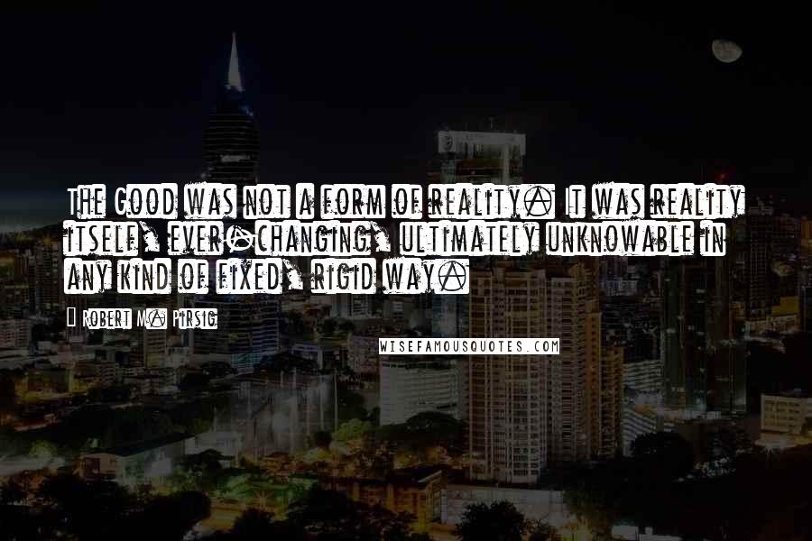 Robert M. Pirsig Quotes: The Good was not a form of reality. It was reality itself, ever-changing, ultimately unknowable in any kind of fixed, rigid way.