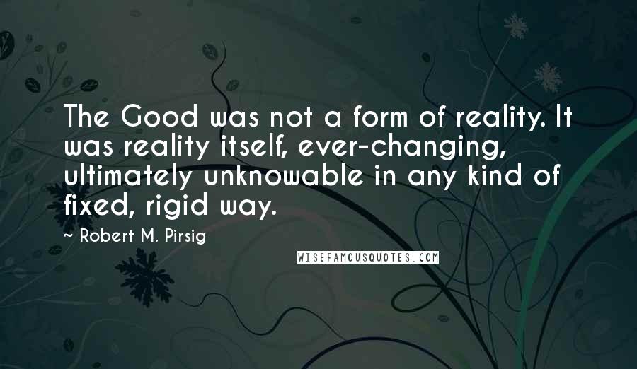 Robert M. Pirsig Quotes: The Good was not a form of reality. It was reality itself, ever-changing, ultimately unknowable in any kind of fixed, rigid way.