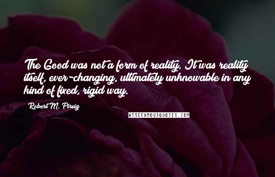 Robert M. Pirsig Quotes: The Good was not a form of reality. It was reality itself, ever-changing, ultimately unknowable in any kind of fixed, rigid way.