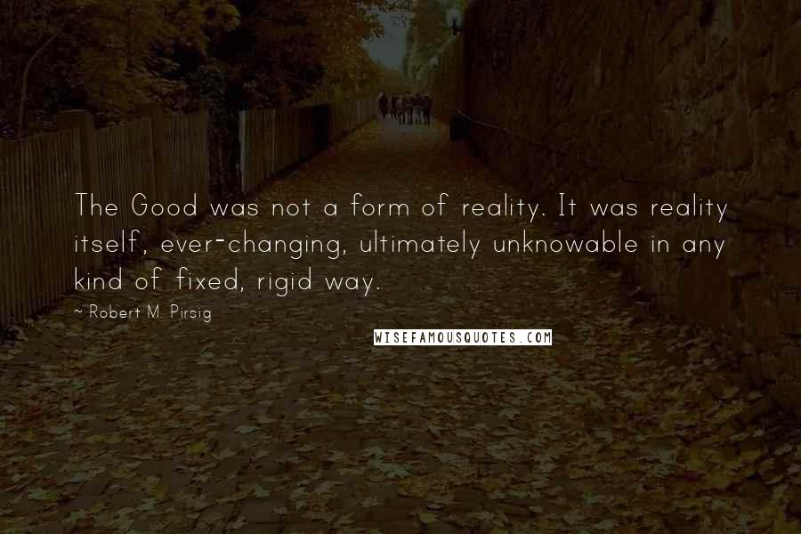 Robert M. Pirsig Quotes: The Good was not a form of reality. It was reality itself, ever-changing, ultimately unknowable in any kind of fixed, rigid way.