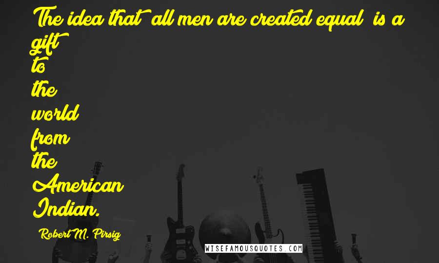 Robert M. Pirsig Quotes: The idea that "all men are created equal" is a gift to the world from the American Indian.