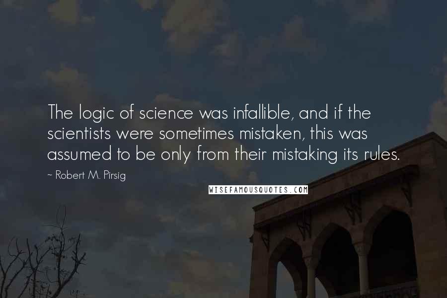 Robert M. Pirsig Quotes: The logic of science was infallible, and if the scientists were sometimes mistaken, this was assumed to be only from their mistaking its rules.