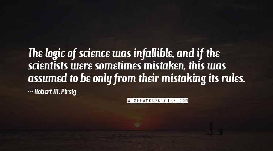 Robert M. Pirsig Quotes: The logic of science was infallible, and if the scientists were sometimes mistaken, this was assumed to be only from their mistaking its rules.