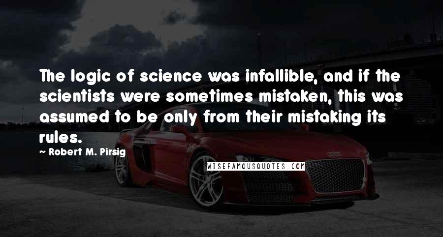 Robert M. Pirsig Quotes: The logic of science was infallible, and if the scientists were sometimes mistaken, this was assumed to be only from their mistaking its rules.
