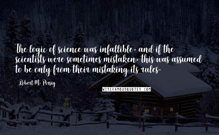 Robert M. Pirsig Quotes: The logic of science was infallible, and if the scientists were sometimes mistaken, this was assumed to be only from their mistaking its rules.