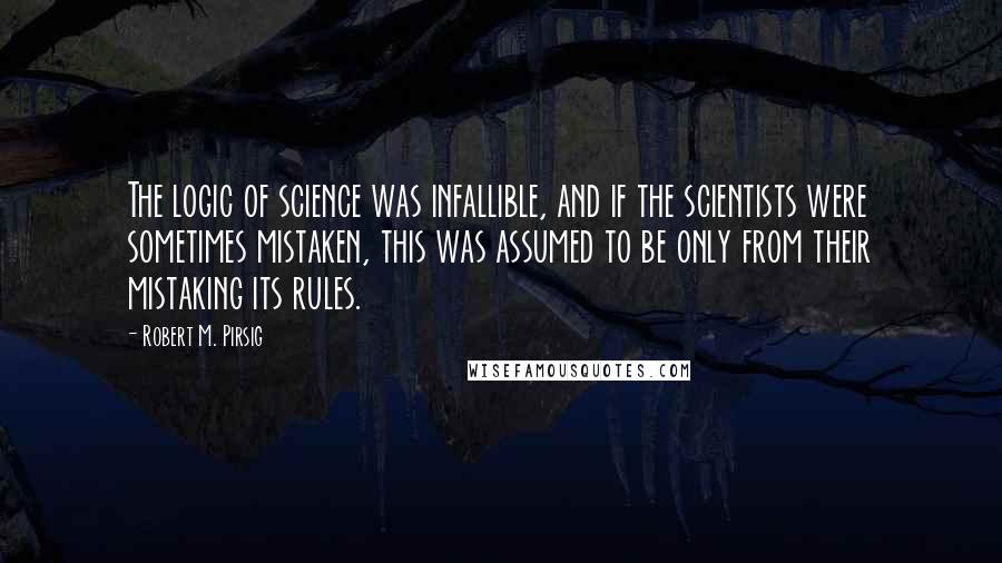 Robert M. Pirsig Quotes: The logic of science was infallible, and if the scientists were sometimes mistaken, this was assumed to be only from their mistaking its rules.