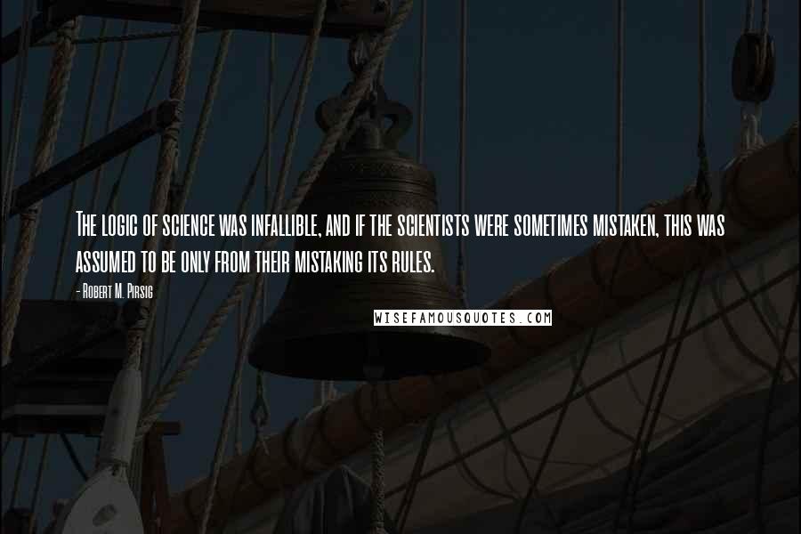 Robert M. Pirsig Quotes: The logic of science was infallible, and if the scientists were sometimes mistaken, this was assumed to be only from their mistaking its rules.
