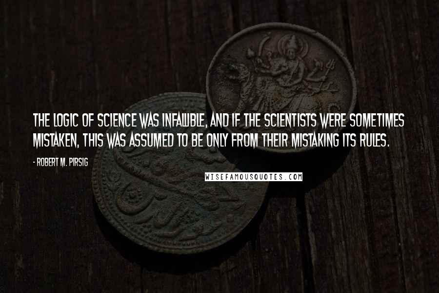 Robert M. Pirsig Quotes: The logic of science was infallible, and if the scientists were sometimes mistaken, this was assumed to be only from their mistaking its rules.