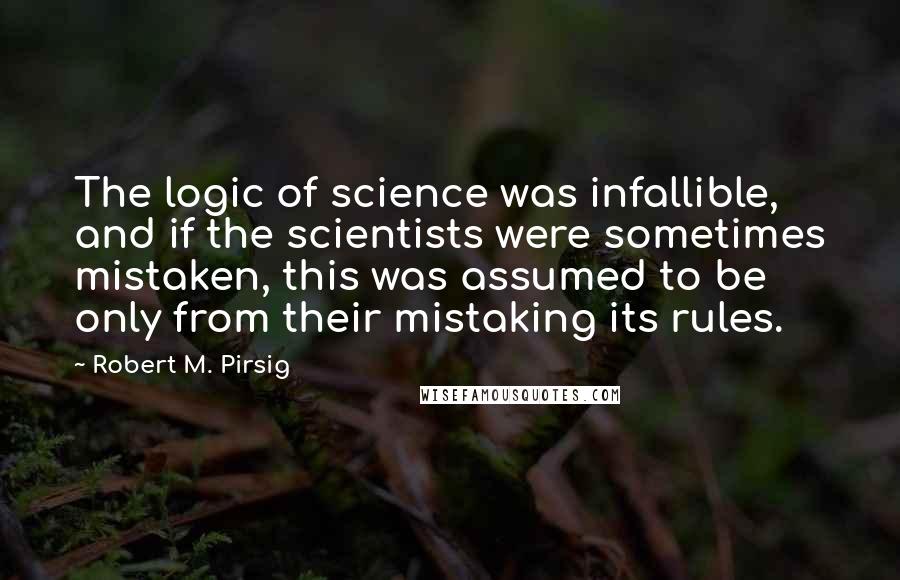 Robert M. Pirsig Quotes: The logic of science was infallible, and if the scientists were sometimes mistaken, this was assumed to be only from their mistaking its rules.