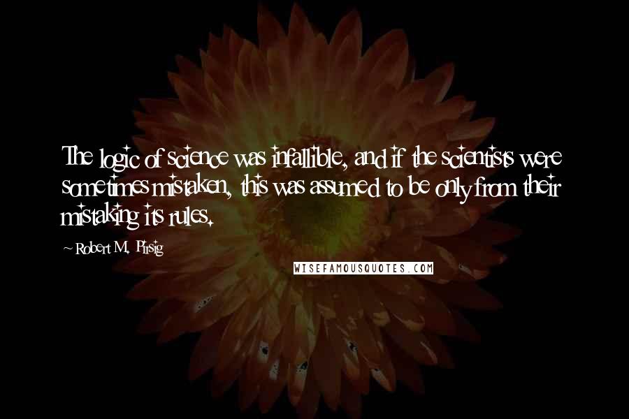 Robert M. Pirsig Quotes: The logic of science was infallible, and if the scientists were sometimes mistaken, this was assumed to be only from their mistaking its rules.