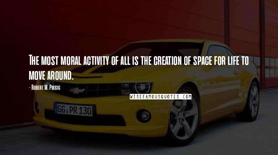 Robert M. Pirsig Quotes: The most moral activity of all is the creation of space for life to move around.