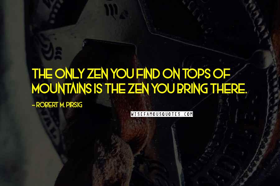 Robert M. Pirsig Quotes: The only Zen you find on tops of mountains is the Zen you bring there.