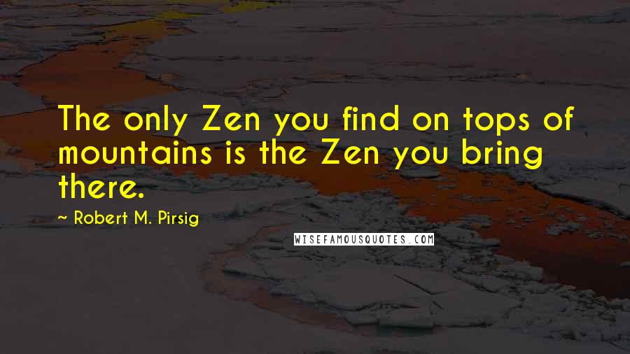 Robert M. Pirsig Quotes: The only Zen you find on tops of mountains is the Zen you bring there.
