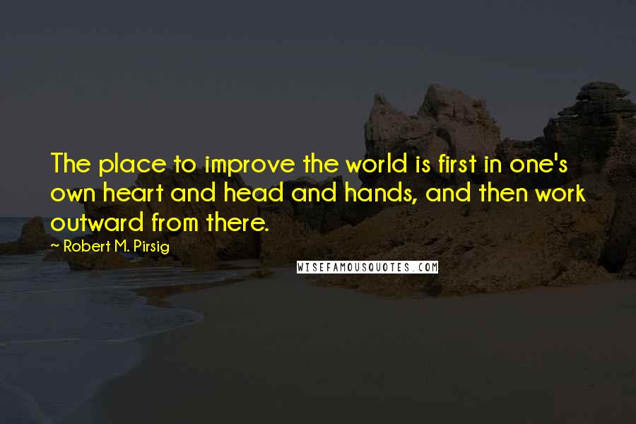 Robert M. Pirsig Quotes: The place to improve the world is first in one's own heart and head and hands, and then work outward from there.