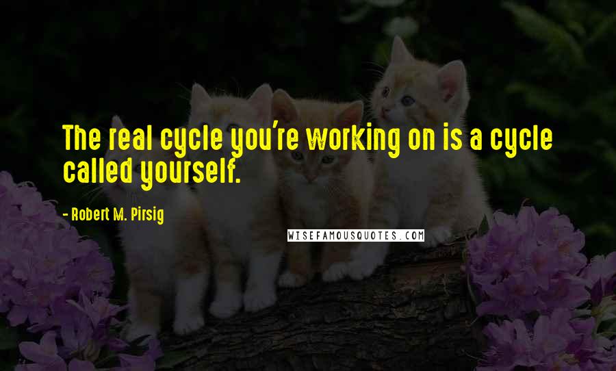 Robert M. Pirsig Quotes: The real cycle you're working on is a cycle called yourself.