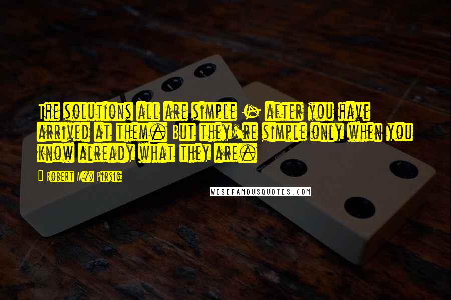 Robert M. Pirsig Quotes: The solutions all are simple - after you have arrived at them. But they're simple only when you know already what they are.