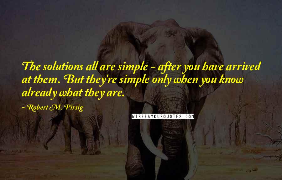 Robert M. Pirsig Quotes: The solutions all are simple - after you have arrived at them. But they're simple only when you know already what they are.