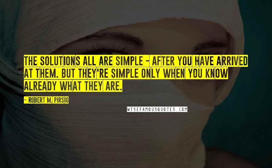 Robert M. Pirsig Quotes: The solutions all are simple - after you have arrived at them. But they're simple only when you know already what they are.