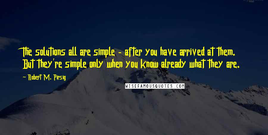 Robert M. Pirsig Quotes: The solutions all are simple - after you have arrived at them. But they're simple only when you know already what they are.