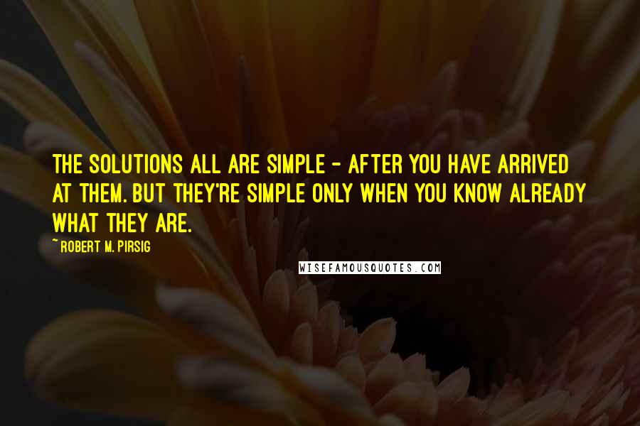 Robert M. Pirsig Quotes: The solutions all are simple - after you have arrived at them. But they're simple only when you know already what they are.