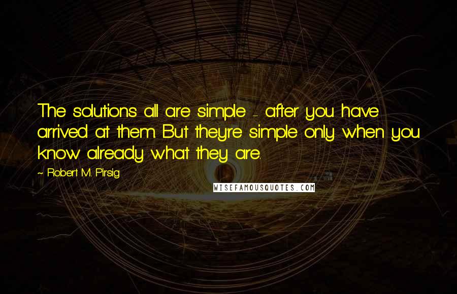 Robert M. Pirsig Quotes: The solutions all are simple - after you have arrived at them. But they're simple only when you know already what they are.