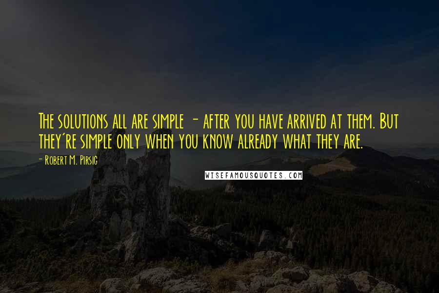 Robert M. Pirsig Quotes: The solutions all are simple - after you have arrived at them. But they're simple only when you know already what they are.