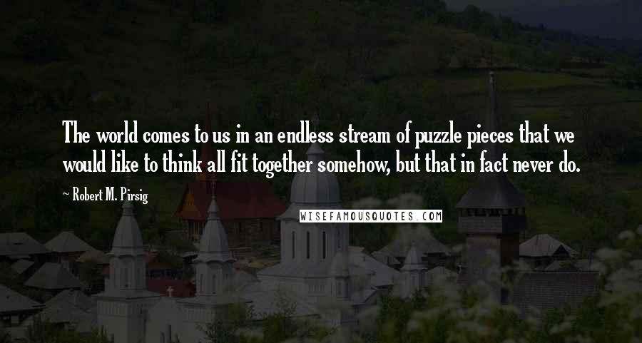 Robert M. Pirsig Quotes: The world comes to us in an endless stream of puzzle pieces that we would like to think all fit together somehow, but that in fact never do.