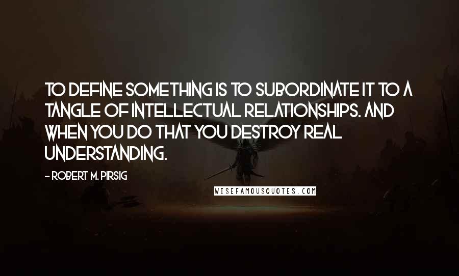 Robert M. Pirsig Quotes: To define something is to subordinate it to a tangle of intellectual relationships. And when you do that you destroy real understanding.