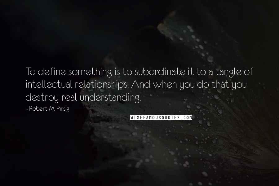 Robert M. Pirsig Quotes: To define something is to subordinate it to a tangle of intellectual relationships. And when you do that you destroy real understanding.