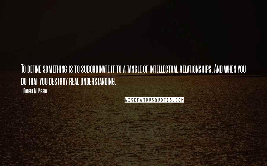 Robert M. Pirsig Quotes: To define something is to subordinate it to a tangle of intellectual relationships. And when you do that you destroy real understanding.