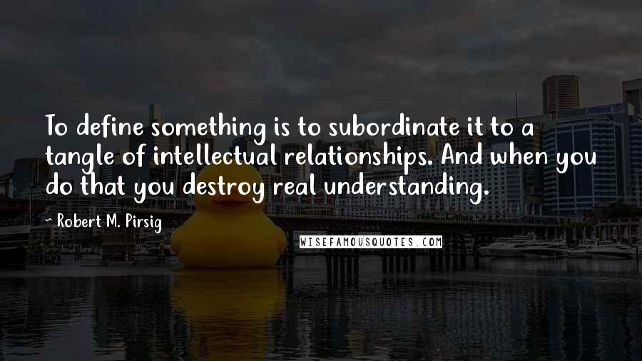 Robert M. Pirsig Quotes: To define something is to subordinate it to a tangle of intellectual relationships. And when you do that you destroy real understanding.