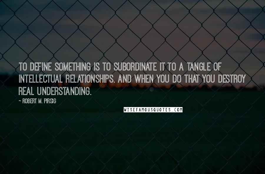 Robert M. Pirsig Quotes: To define something is to subordinate it to a tangle of intellectual relationships. And when you do that you destroy real understanding.