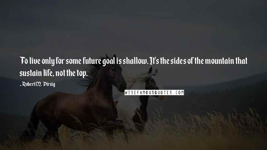 Robert M. Pirsig Quotes: To live only for some future goal is shallow. It's the sides of the mountain that sustain life, not the top.