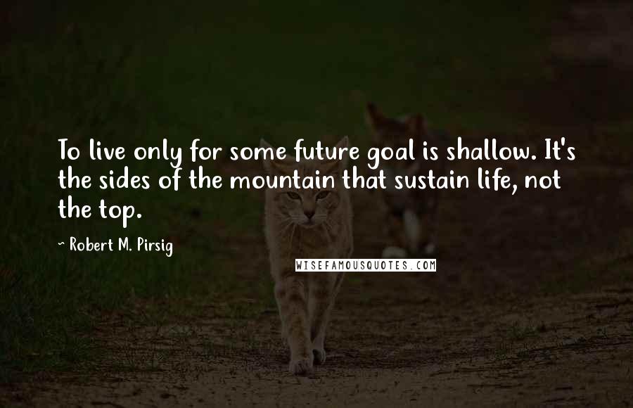 Robert M. Pirsig Quotes: To live only for some future goal is shallow. It's the sides of the mountain that sustain life, not the top.