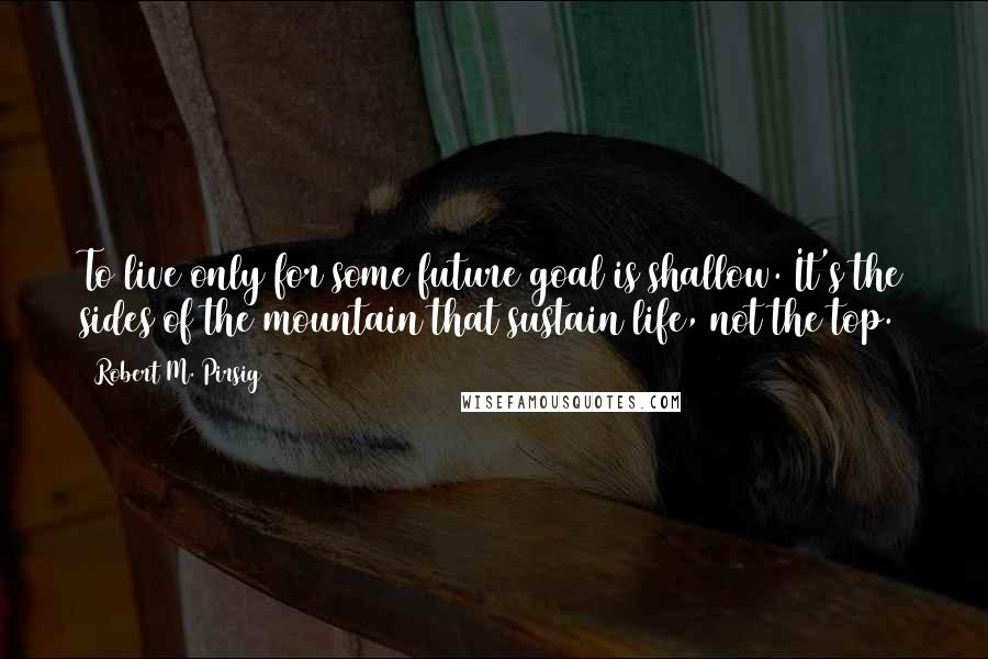 Robert M. Pirsig Quotes: To live only for some future goal is shallow. It's the sides of the mountain that sustain life, not the top.