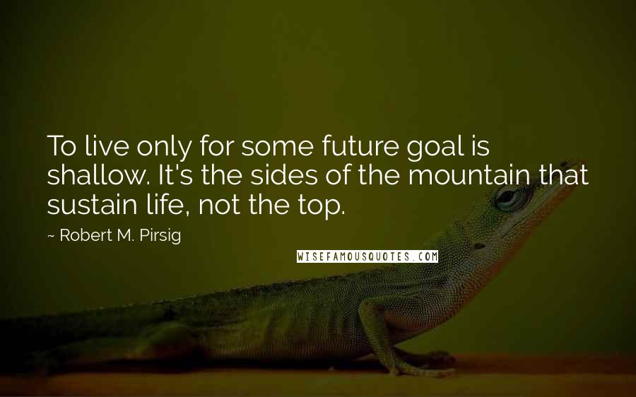 Robert M. Pirsig Quotes: To live only for some future goal is shallow. It's the sides of the mountain that sustain life, not the top.