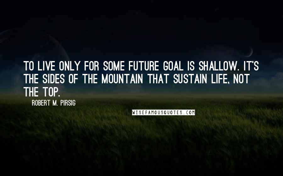 Robert M. Pirsig Quotes: To live only for some future goal is shallow. It's the sides of the mountain that sustain life, not the top.