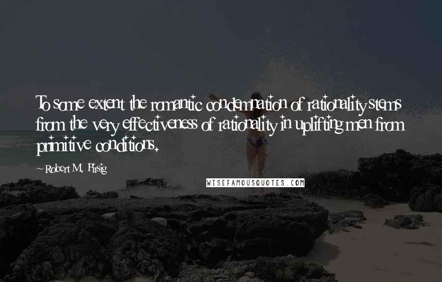 Robert M. Pirsig Quotes: To some extent the romantic condemnation of rationality stems from the very effectiveness of rationality in uplifting men from primitive conditions.
